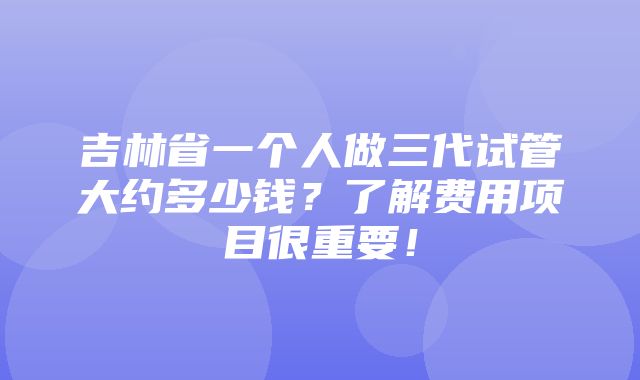 吉林省一个人做三代试管大约多少钱？了解费用项目很重要！