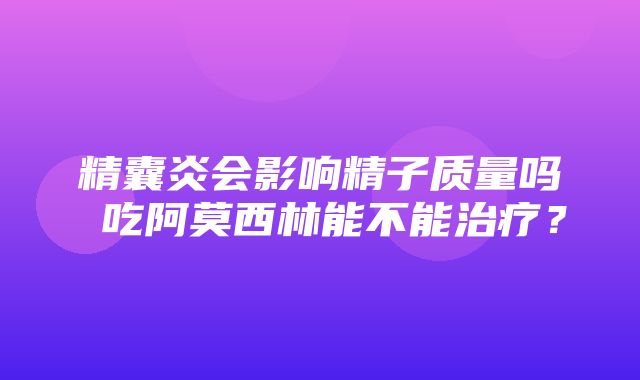 精囊炎会影响精子质量吗 吃阿莫西林能不能治疗？