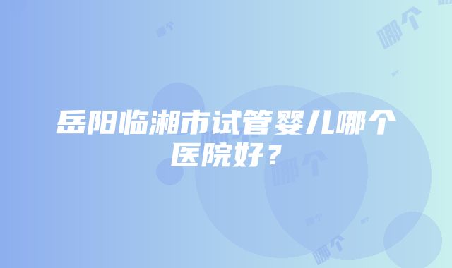 岳阳临湘市试管婴儿哪个医院好？