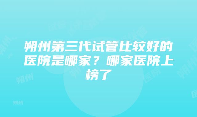 朔州第三代试管比较好的医院是哪家？哪家医院上榜了