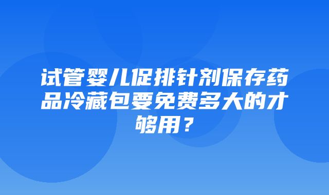 试管婴儿促排针剂保存药品冷藏包要免费多大的才够用？