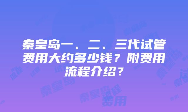 秦皇岛一、二、三代试管费用大约多少钱？附费用流程介绍？