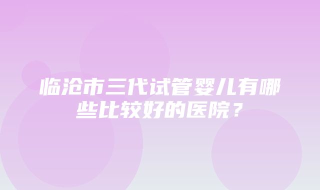 临沧市三代试管婴儿有哪些比较好的医院？