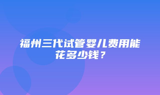 福州三代试管婴儿费用能花多少钱？