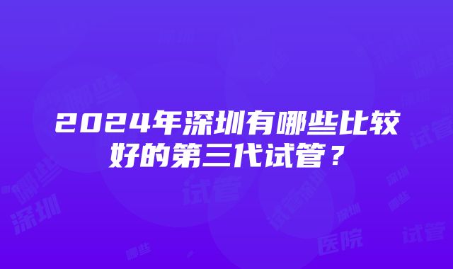 2024年深圳有哪些比较好的第三代试管？