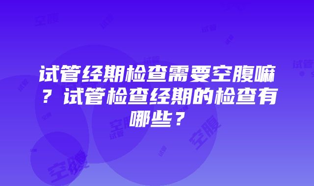 试管经期检查需要空腹嘛？试管检查经期的检查有哪些？