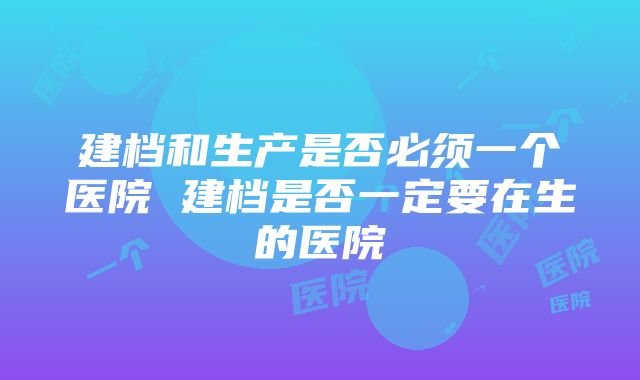 建档和生产是否必须一个医院 建档是否一定要在生的医院