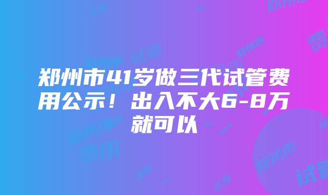 郑州市41岁做三代试管费用公示！出入不大6-8万就可以