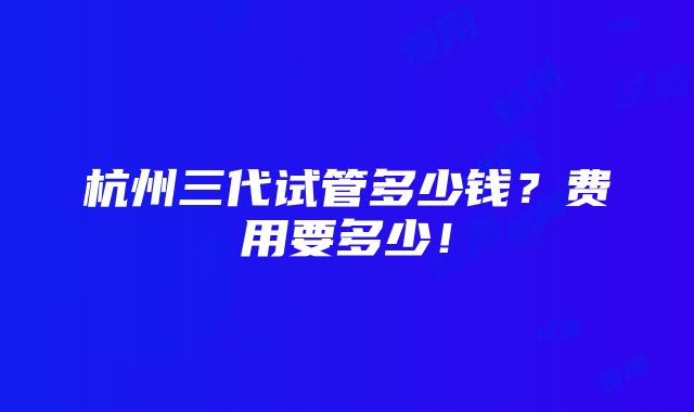 杭州三代试管多少钱？费用要多少！