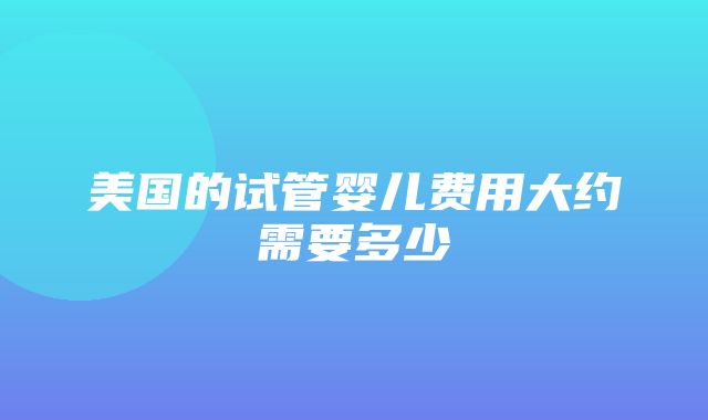 美国的试管婴儿费用大约需要多少