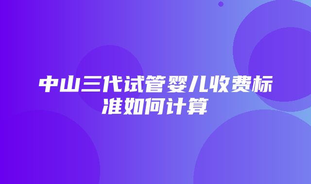 中山三代试管婴儿收费标准如何计算