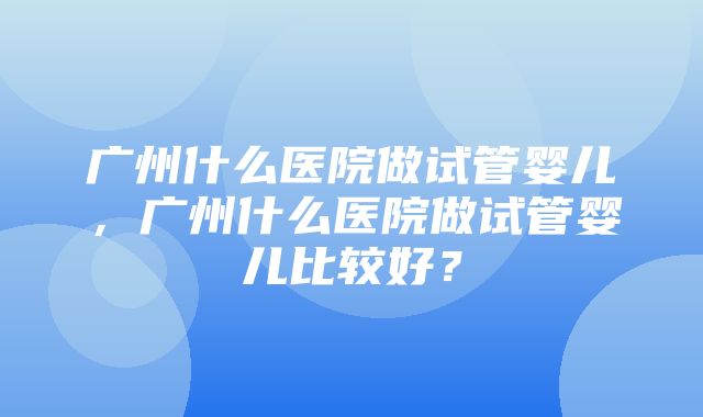 广州什么医院做试管婴儿，广州什么医院做试管婴儿比较好？