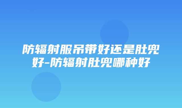 防辐射服吊带好还是肚兜好-防辐射肚兜哪种好