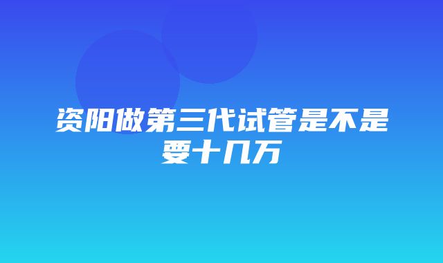 资阳做第三代试管是不是要十几万