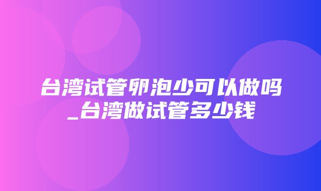 台湾试管卵泡少可以做吗_台湾做试管多少钱