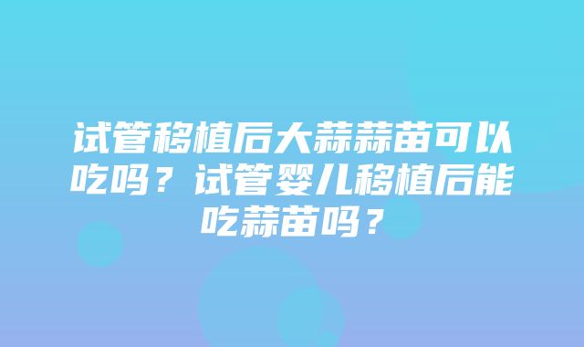 试管移植后大蒜蒜苗可以吃吗？试管婴儿移植后能吃蒜苗吗？