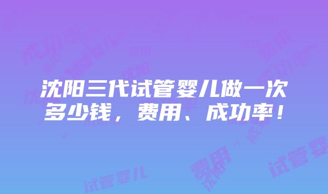 沈阳三代试管婴儿做一次多少钱，费用、成功率！