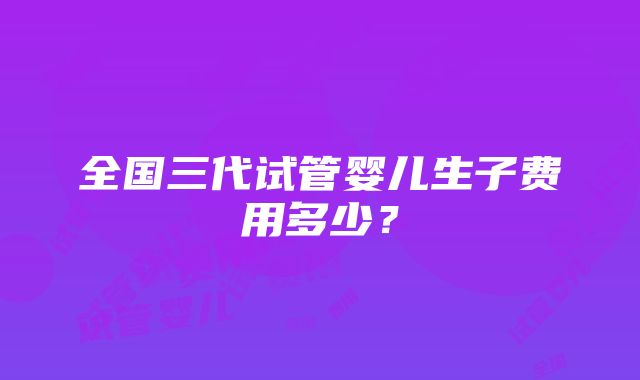 全国三代试管婴儿生子费用多少？