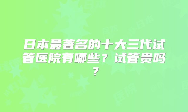 日本最著名的十大三代试管医院有哪些？试管贵吗？