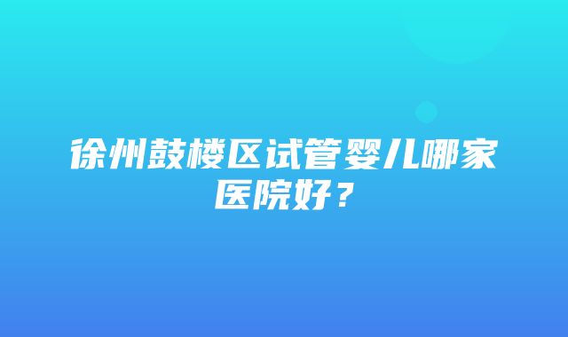 徐州鼓楼区试管婴儿哪家医院好？