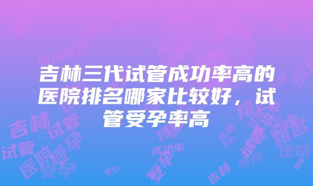 吉林三代试管成功率高的医院排名哪家比较好，试管受孕率高