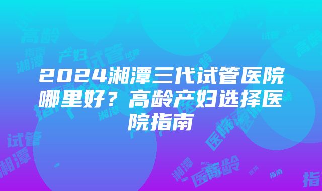 2024湘潭三代试管医院哪里好？高龄产妇选择医院指南