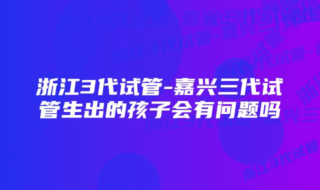 浙江3代试管-嘉兴三代试管生出的孩子会有问题吗