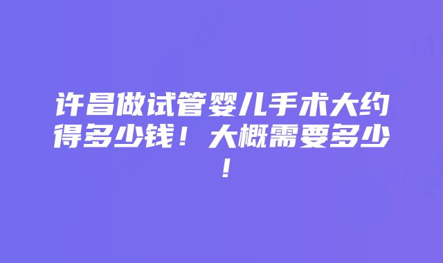 许昌做试管婴儿手术大约得多少钱！大概需要多少！