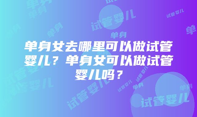 单身女去哪里可以做试管婴儿？单身女可以做试管婴儿吗？