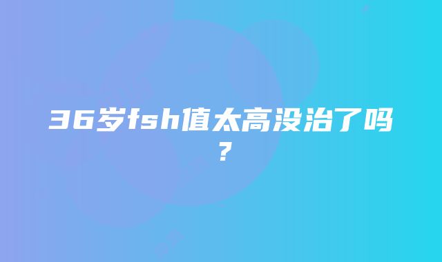 36岁fsh值太高没治了吗？