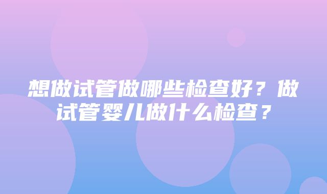 想做试管做哪些检查好？做试管婴儿做什么检查？