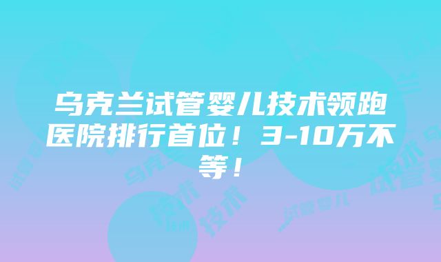 乌克兰试管婴儿技术领跑医院排行首位！3-10万不等！