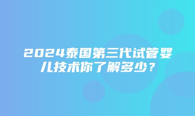 2024泰国第三代试管婴儿技术你了解多少？