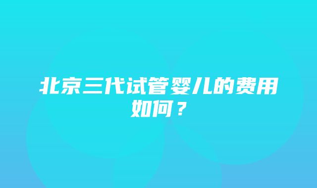 北京三代试管婴儿的费用如何？