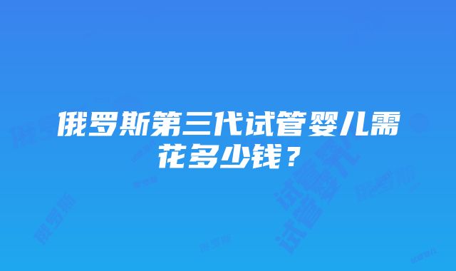 俄罗斯第三代试管婴儿需花多少钱？