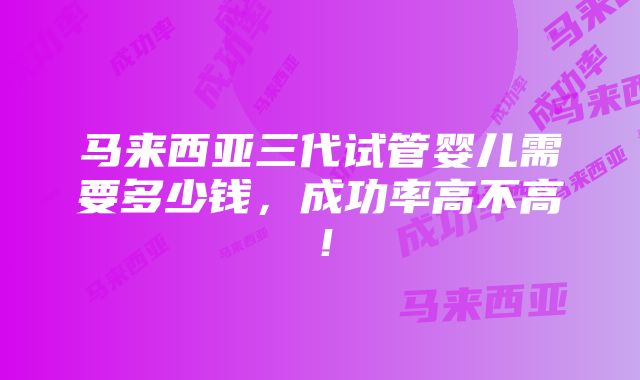 马来西亚三代试管婴儿需要多少钱，成功率高不高！