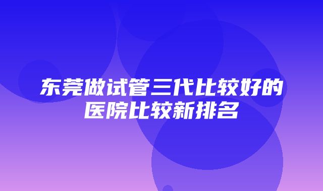 东莞做试管三代比较好的医院比较新排名