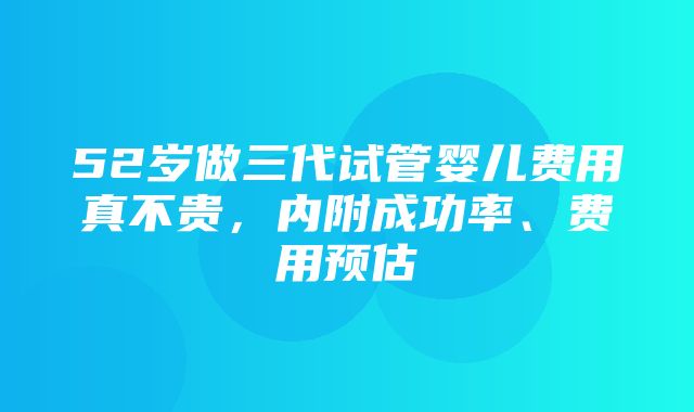 52岁做三代试管婴儿费用真不贵，内附成功率、费用预估