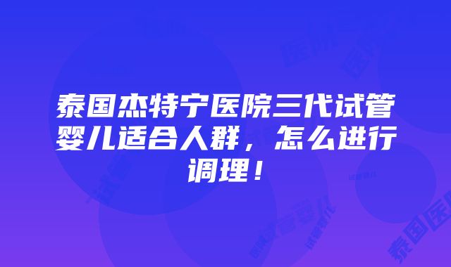 泰国杰特宁医院三代试管婴儿适合人群，怎么进行调理！