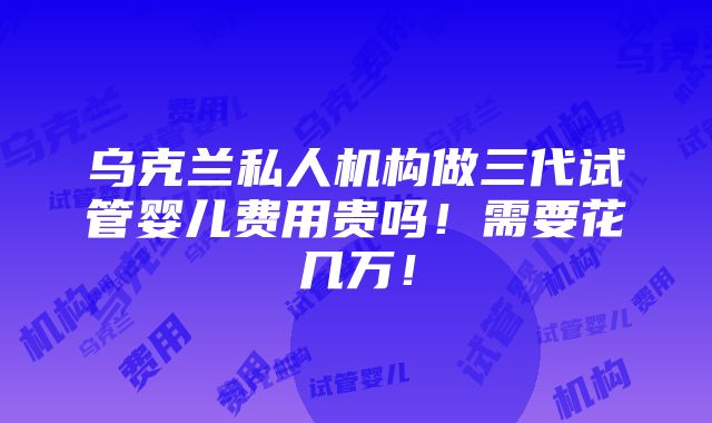 乌克兰私人机构做三代试管婴儿费用贵吗！需要花几万！