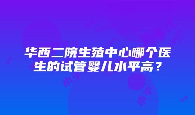 华西二院生殖中心哪个医生的试管婴儿水平高？