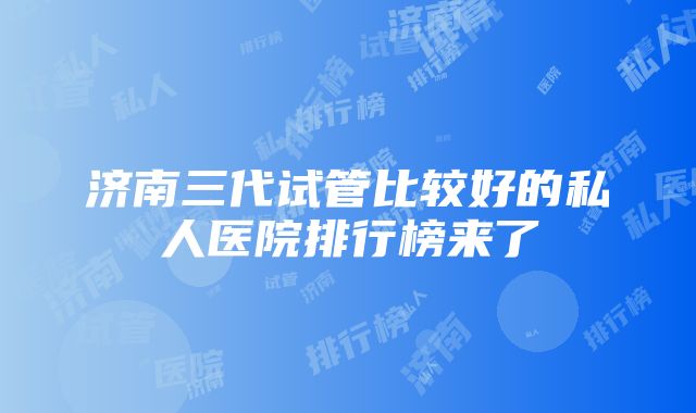 济南三代试管比较好的私人医院排行榜来了