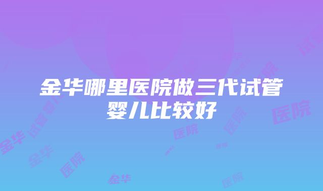 金华哪里医院做三代试管婴儿比较好