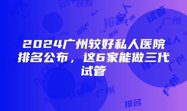 2024广州较好私人医院排名公布，这6家能做三代试管