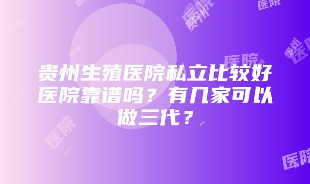 贵州生殖医院私立比较好医院靠谱吗？有几家可以做三代？