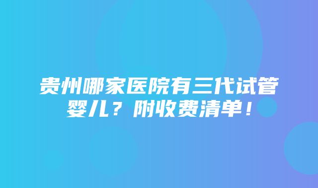 贵州哪家医院有三代试管婴儿？附收费清单！