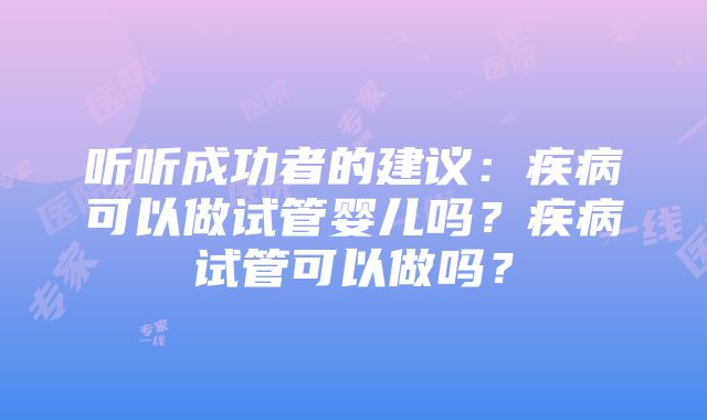 听听成功者的建议：疾病可以做试管婴儿吗？疾病试管可以做吗？