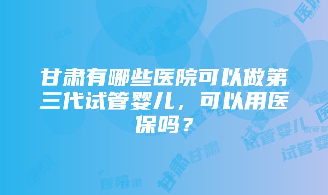 甘肃有哪些医院可以做第三代试管婴儿，可以用医保吗？