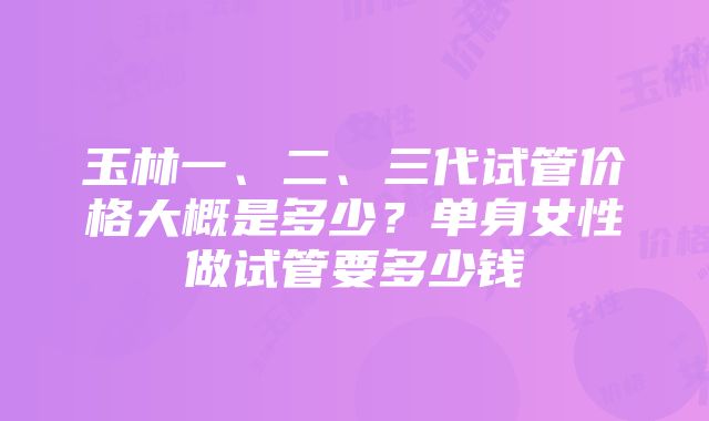 玉林一、二、三代试管价格大概是多少？单身女性做试管要多少钱