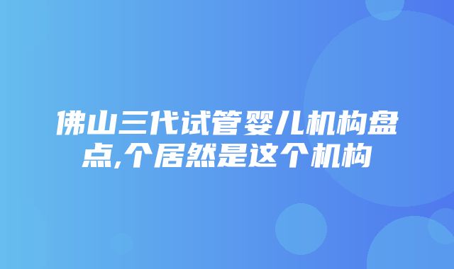 佛山三代试管婴儿机构盘点,个居然是这个机构